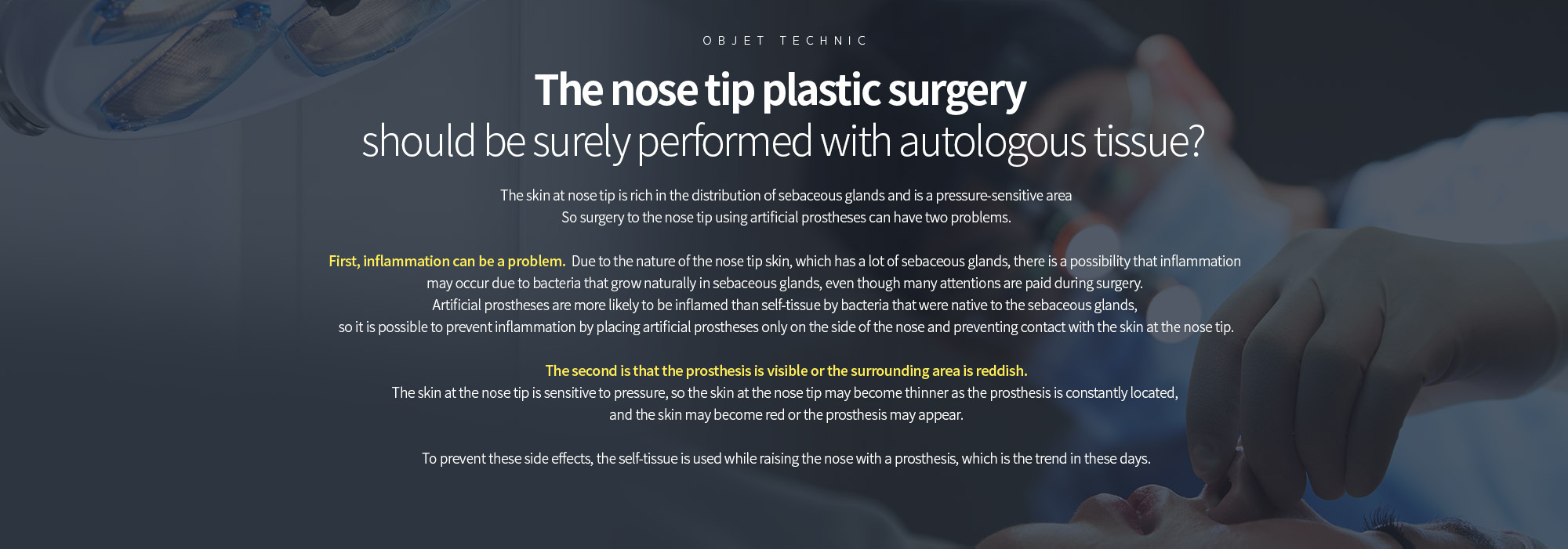 코끝성형, 꼭 자가조직으로 이루어져야 할까? 
	코끝의 피부는 피지선의 분포가 풍부하며 압력에 민감한 부위입니다. 따라서 인공보형물을 이용하여 코끝까지 수술하는 경우는 두 가지 정도의 문제점이 있을 수 있습니다. 

	첫 번째는 염증이 문제가 될 수 있습니다. 피지선이 많이 분포하는 코끝 피부의 특성상 수술 시에 매우 조심함에도 불구하고 피지선 등에 자생하던 세균들에 의해 염증이 생길 가능성이 있습니다. 자가조직보다는 인공보형물은 염증이 생길 가능성이 높으므로 인공보형물은 콧대 쪽에만 위치시켜서 코끝 쪽의 피부와의 접촉을 막아주는 것이 염증을 막아줄 수 있습니다. 

	두 번째는 보형물이 비춰 보이거나 주변 부위로 불그스름한 기운이 생기는 것입니다. 코끝 피부는 압력에 민감해서 보형물이 지속적으로 위치하면서 코끝의 피부가 얇아지는 경우가 많고 피부가 붉으스름 해지거나 보형물이 비춰보 이는 경우가 발생할 수 있습니다. 

	이러한 부작용을 방지해주기 위해서 콧대는 보형물로 높이면서 코끝은 자가조직을 이용하는 것이 요즘 성형 트렌드라고 할 수 있습니다.
	